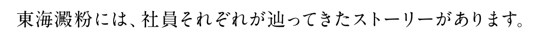東海澱粉には、社員それぞれが辿ってきたストーリーがあります。
